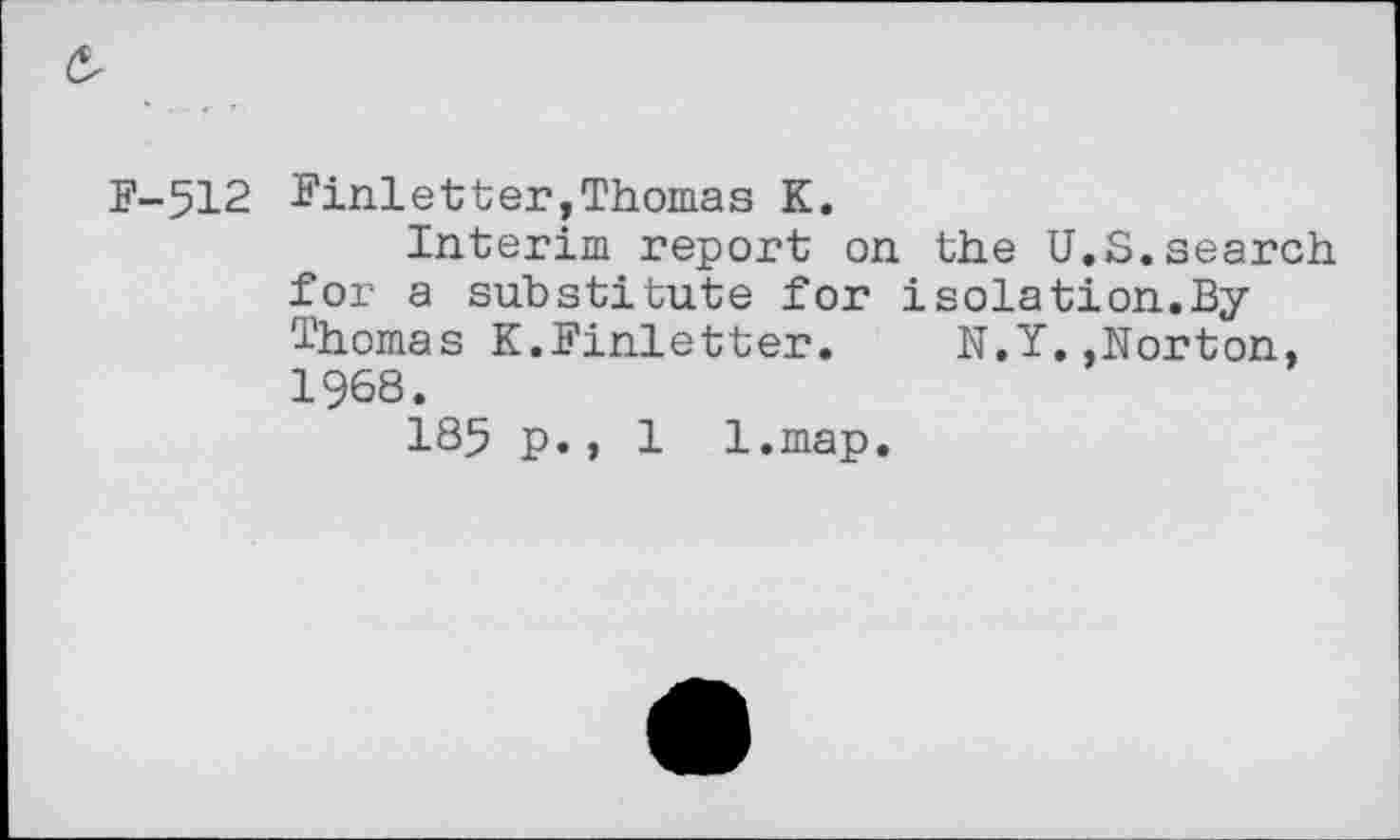 ﻿F-512 Ninletter,Thomas K.
Interim report on the U.S.search for a substitute for isolation.By Thomas K.Finletter. N.Y..Norton, 1968.
185 p., 1 l.map.